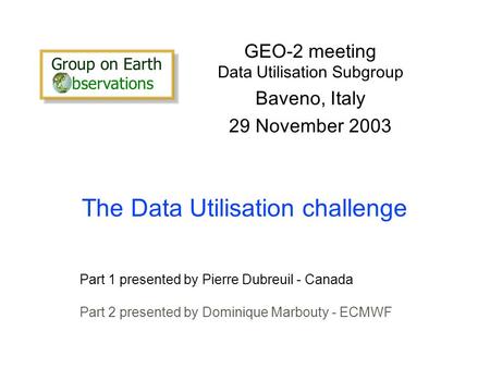 The Data Utilisation challenge GEO-2 meeting Data Utilisation Subgroup Baveno, Italy 29 November 2003 Part 1 presented by Pierre Dubreuil - Canada Part.