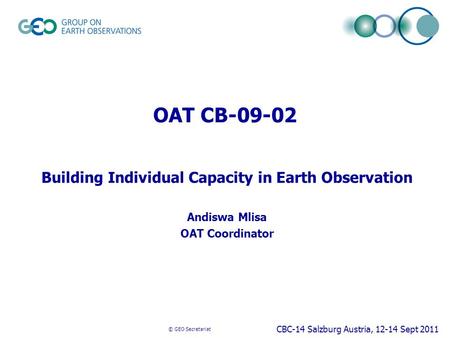 © GEO Secretariat OAT CB-09-02 Building Individual Capacity in Earth Observation Andiswa Mlisa OAT Coordinator CBC-14 Salzburg Austria, 12-14 Sept 2011.