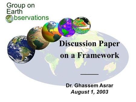 Group on Earth bservations Discussion Paper on a Framework Dr. Ghassem Asrar August 1, 2003.