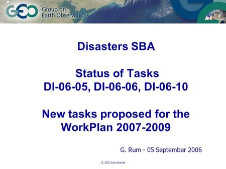 © GEO Secretariat Disasters SBA Status of Tasks DI-06-05, DI-06-06, DI-06-10 New tasks proposed for the WorkPlan 2007-2009 G. Rum - 05 September 2006.