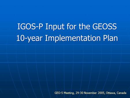 GEO-5 Meeting, 29-30 November 2005, Ottawa, Canada IGOS-P Input for the GEOSS 10-year Implementation Plan.