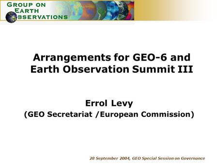 28 September 2004, GEO Special Session on Governance Arrangements for GEO-6 and Earth Observation Summit III Errol Levy (GEO Secretariat /European Commission)