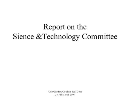 Udo Gärtner, Co chair S&TCom 28.Feb/1.Mar 2007 Report on the Sience &Technology Committee.