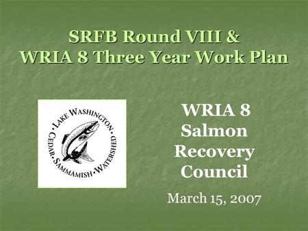 SRFB Round VIII & WRIA 8 Three Year Work Plan WRIA 8 Salmon Recovery Council March 15, 2007.