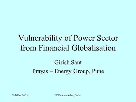 20th Dec 2005IDEAs workshop Delhi Vulnerability of Power Sector from Financial Globalisation Girish Sant Prayas – Energy Group, Pune.
