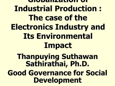 Globalization of Industrial Production : The case of the Electronics Industry and Its Environmental Impact Thanpuying Suthawan Sathirathai, Ph.D. Good.