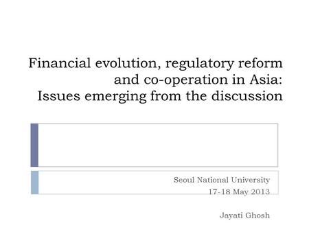 Financial evolution, regulatory reform and co-operation in Asia: Issues emerging from the discussion Seoul National University 17-18 May 2013 Jayati Ghosh.