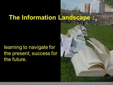 The Information Landscape : learning to navigate for the present, success for the future. Lorrie Evans, Auraria Library (Community College of Denver, Metropolitan.