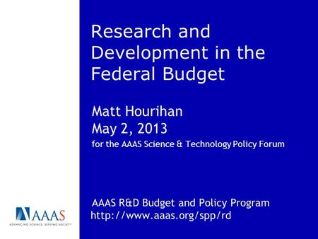 Research and Development in the Federal Budget Matt Hourihan May 2, 2013 for the AAAS Science & Technology Policy Forum AAAS R&D Budget and Policy Program.