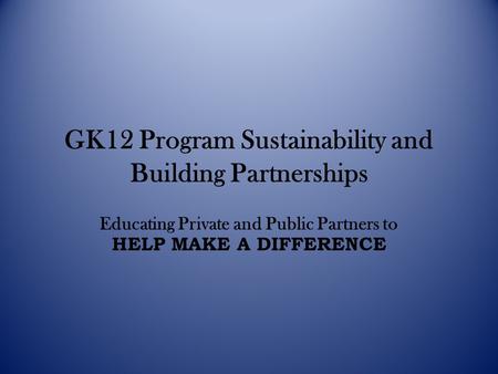 GK12 Program Sustainability and Building Partnerships Educating Private and Public Partners to HELP MAKE A DIFFERENCE.