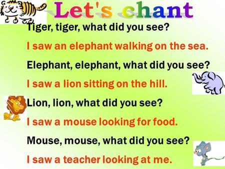 Tiger, tiger, what did you see? I saw an elephant walking on the sea. Elephant, elephant, what did you see? I saw a lion sitting on the hill. Lion, lion,