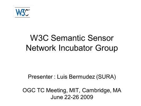 W3C Semantic Sensor Network Incubator Group Presenter : Luis Bermudez (SURA) OGC TC Meeting, MIT, Cambridge, MA June 22-26 2009.