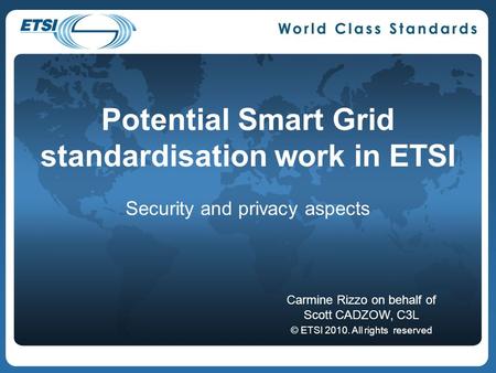 Potential Smart Grid standardisation work in ETSI Security and privacy aspects Carmine Rizzo on behalf of Scott CADZOW, C3L © ETSI 2010. All rights reserved.