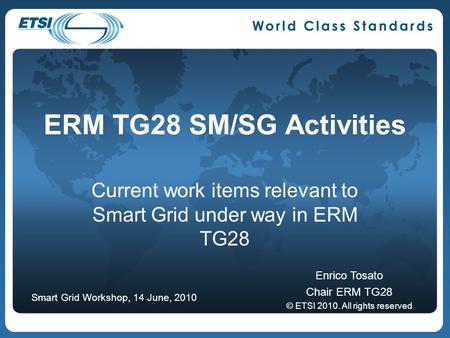 ERM TG28 SM/SG Activities Current work items relevant to Smart Grid under way in ERM TG28 Enrico Tosato Chair ERM TG28 © ETSI 2010. All rights reserved.