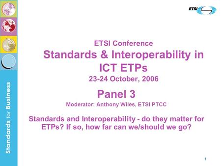 1 ETSI Conference Standards & Interoperability in ICT ETPs 23-24 October, 2006 Panel 3 Moderator: Anthony Wiles, ETSI PTCC Standards and Interoperability.