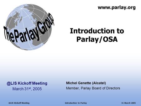 Kickoff Meeting Introduction to Parlay 31 March 2005 Introduction to Parlay/OSA Michel Genette (Alcatel) Member, Parlay Board of Directors.
