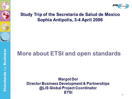 1 More about ETSI and open standards Margot Dor Director Business Development & Global Project Coordinator ETSI Study Trip of the Secretaria.