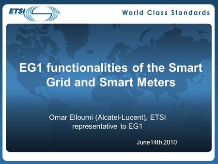 EG1 functionalities of the Smart Grid and Smart Meters Omar Elloumi (Alcatel-Lucent), ETSI representative to EG1 June14th 2010.