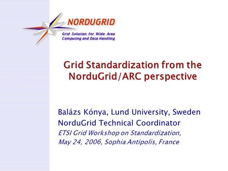 Grid Standardization from the NorduGrid/ARC perspective Balázs Kónya, Lund University, Sweden NorduGrid Technical Coordinator ETSI Grid Workshop on Standardization,