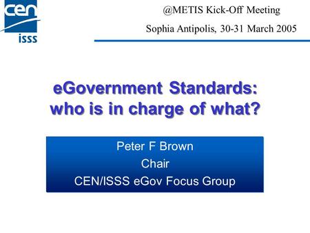 EGovernment Standards: who is in charge of what? Peter F Brown Chair CEN/ISSS eGov Focus Kick-Off Meeting Sophia Antipolis, 30-31 March 2005.