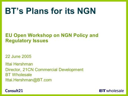 BTs Plans for its NGN EU Open Workshop on NGN Policy and Regulatory Issues 22 June 2005 Ittai Hershman Director, 21CN Commercial Development BT Wholesale.