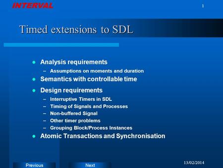 INTERVAL Next Previous 13/02/2014 1 Timed extensions to SDL Analysis requirements –Assumptions on moments and duration Semantics with controllable time.