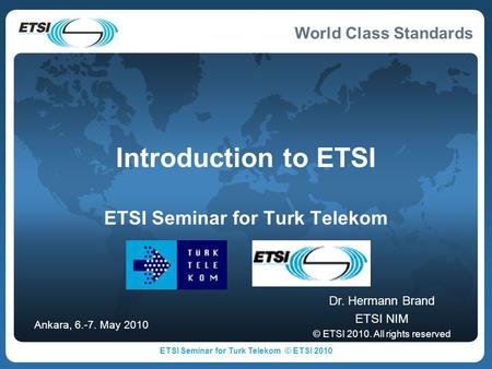 World Class Standards Introduction to ETSI ETSI Seminar for Turk Telekom Dr. Hermann Brand ETSI NIM © ETSI 2010. All rights reserved Ankara, 6.-7. May.