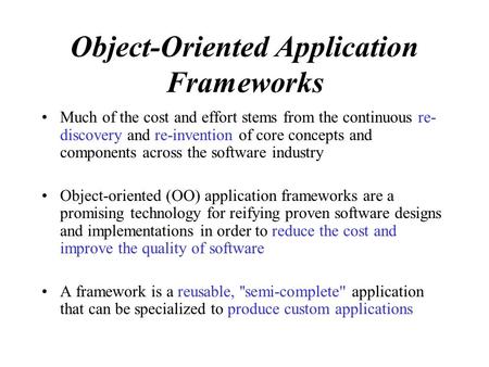 Object-Oriented Application Frameworks Much of the cost and effort stems from the continuous re- discovery and re-invention of core concepts and components.