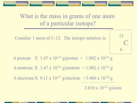 What is the mass in grams of one atom of a particular isotope? Consider 1 atom of C-12. The isotope notation is: 6 protons 6 neutrons 6 electrons X 1.67.