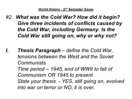 World History - 2 nd Semester Essay #2. What was the Cold War? How did it begin? Give three incidents of conflicts caused by the Cold War, including Germany.