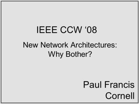 IEEE CCW 08 New Network Architectures: Why Bother? Paul Francis Cornell.