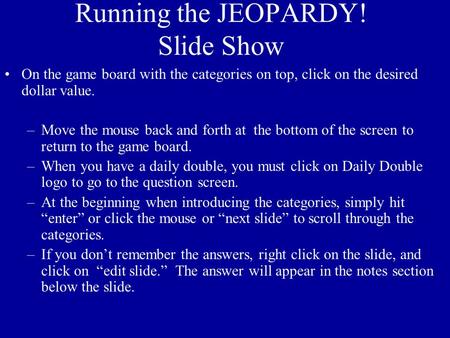 Running the JEOPARDY! Slide Show On the game board with the categories on top, click on the desired dollar value. –Move the mouse back and forth at the.