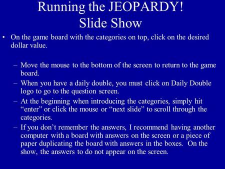 Running the JEOPARDY! Slide Show On the game board with the categories on top, click on the desired dollar value. –Move the mouse to the bottom of the.