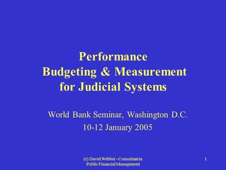 (c) David Webber - Consultant in Public Financial Management 1 Performance Budgeting & Measurement for Judicial Systems World Bank Seminar, Washington.