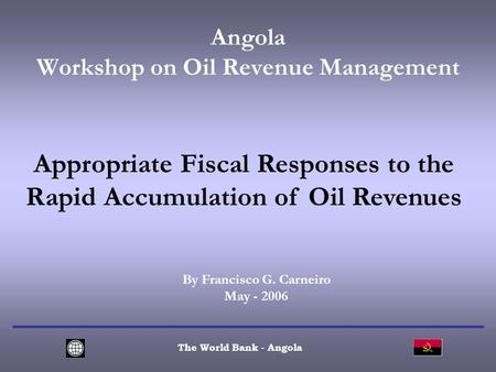 Angola Workshop on Oil Revenue Management The World Bank - Angola Appropriate Fiscal Responses to the Rapid Accumulation of Oil Revenues By Francisco G.