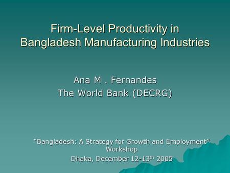 Firm-Level Productivity in Bangladesh Manufacturing Industries Ana M. Fernandes The World Bank (DECRG) Bangladesh: A Strategy for Growth and Employment.
