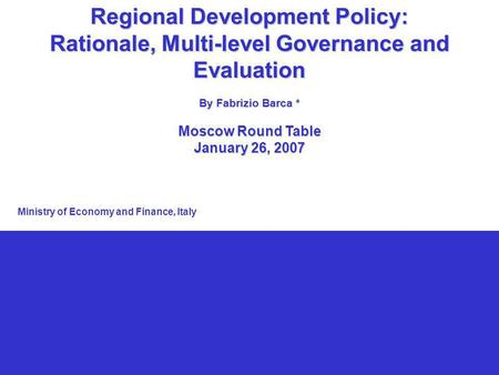 1 Regional Development Policy: Rationale, Multi-level Governance and Evaluation By Fabrizio Barca * Moscow Round Table January 26, 2007 Ministry of Economy.