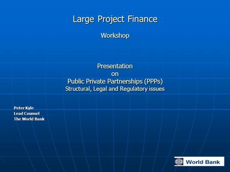 Large Project Finance Workshop Presentation on Public Private Partnerships (PPPs) Structural, Legal and Regulatory issues Peter Kyle Lead Counsel The World.