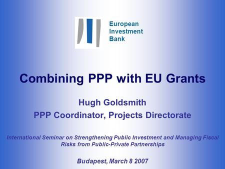 European Investment Bank Combining PPP with EU Grants Hugh Goldsmith PPP Coordinator, Projects Directorate International Seminar on Strengthening Public.