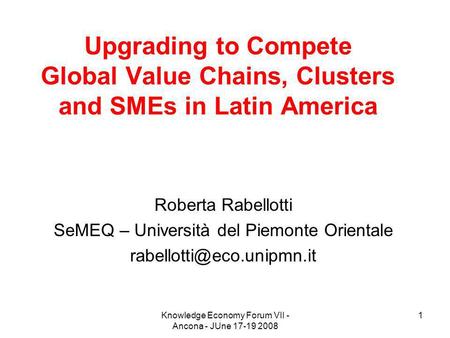 Knowledge Economy Forum VII - Ancona - JUne 17-19 2008 1 Upgrading to Compete Global Value Chains, Clusters and SMEs in Latin America Roberta Rabellotti.