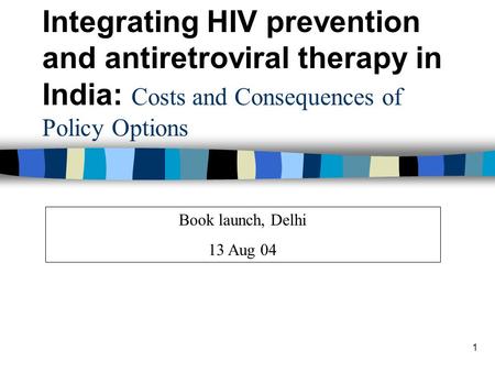 1 Book launch, Delhi 13 Aug 04 Integrating HIV prevention and antiretroviral therapy in India: Costs and Consequences of Policy Options.