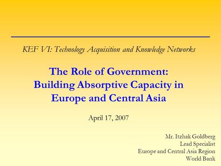 KEF VI: Technology Acquisition and Knowledge Networks The Role of Government: Building Absorptive Capacity in Europe and Central Asia April 17, 2007 Mr.