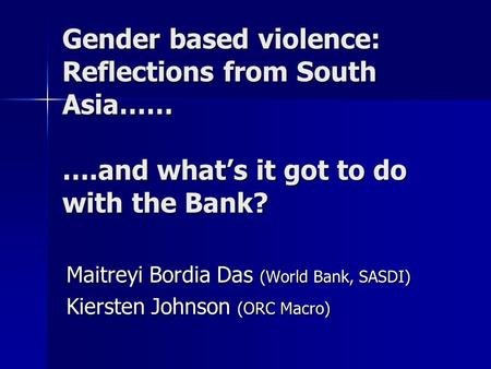 Gender based violence: Reflections from South Asia…… ….and whats it got to do with the Bank? Maitreyi Bordia Das (World Bank, SASDI) Kiersten Johnson (ORC.