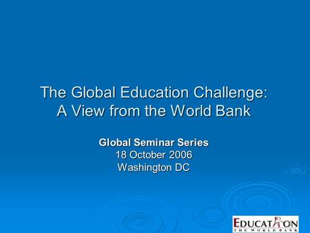 1 The Global Education Challenge: A View from the World Bank Global Seminar Series 18 October 2006 Washington DC.