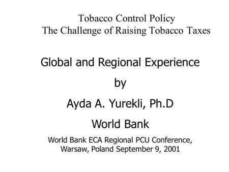 Tobacco Control Policy The Challenge of Raising Tobacco Taxes Global and Regional Experience by Ayda A. Yurekli, Ph.D World Bank World Bank ECA Regional.