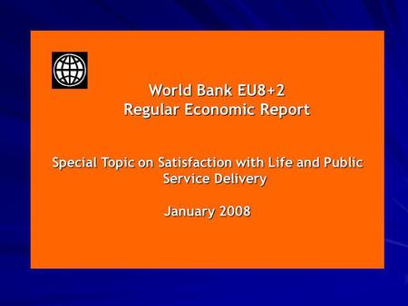 January 2008 World Bank EU8+2 World Bank EU8+2 Regular Economic Report Regular Economic Report Special Topic on Satisfaction with Life and Public Service.