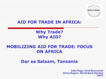 1 AID FOR TRADE IN AFRICA: Why Trade? Why AID? MOBILIZING AID FOR TRADE: FOCUS ON AFRICA Dar es Salaam, Tanzania John Page, Chief Economist Africa Region,