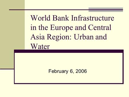 World Bank Infrastructure in the Europe and Central Asia Region: Urban and Water February 6, 2006.