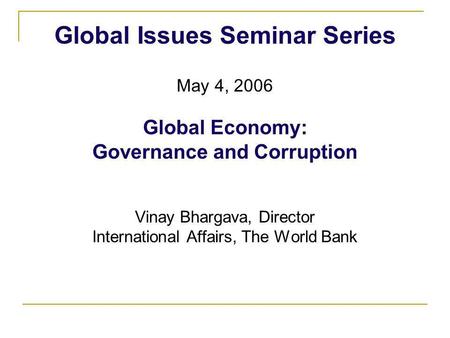 Global Issues Seminar Series May 4, 2006 Global Economy: Governance and Corruption Vinay Bhargava, Director International Affairs, The World Bank.