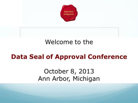 Welcome to the Data Seal of Approval Conference October 8, 2013 Ann Arbor, Michigan.